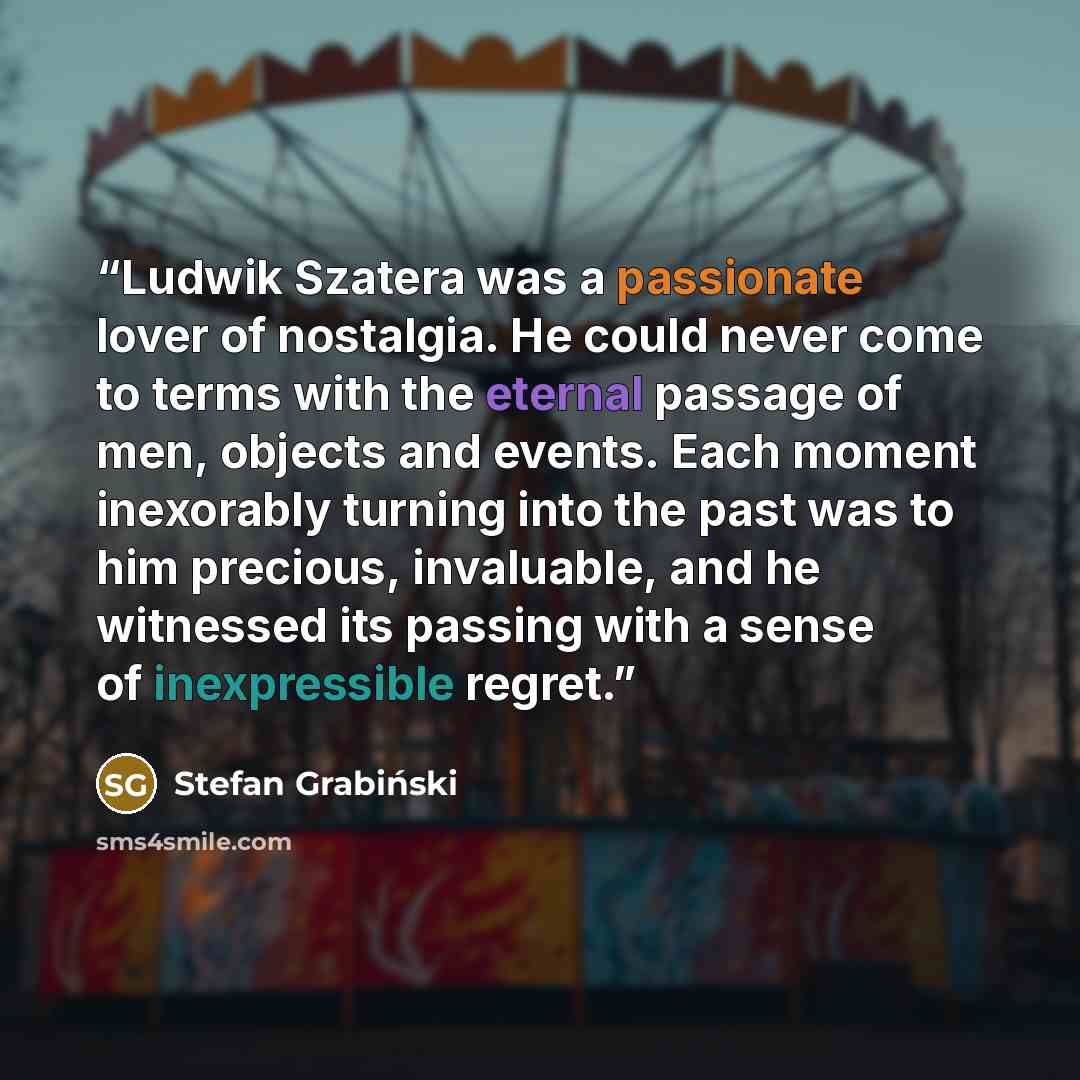 “Ludwik Szatera was a passionate lover of nostalgia. He could never come to terms with the eternal passage of men, objects and events. Each moment inexorably turning into the past was to him precious, invaluable, and he witnessed its passing with a sense of inexpressible regret.” quote by Stefan Grabiński