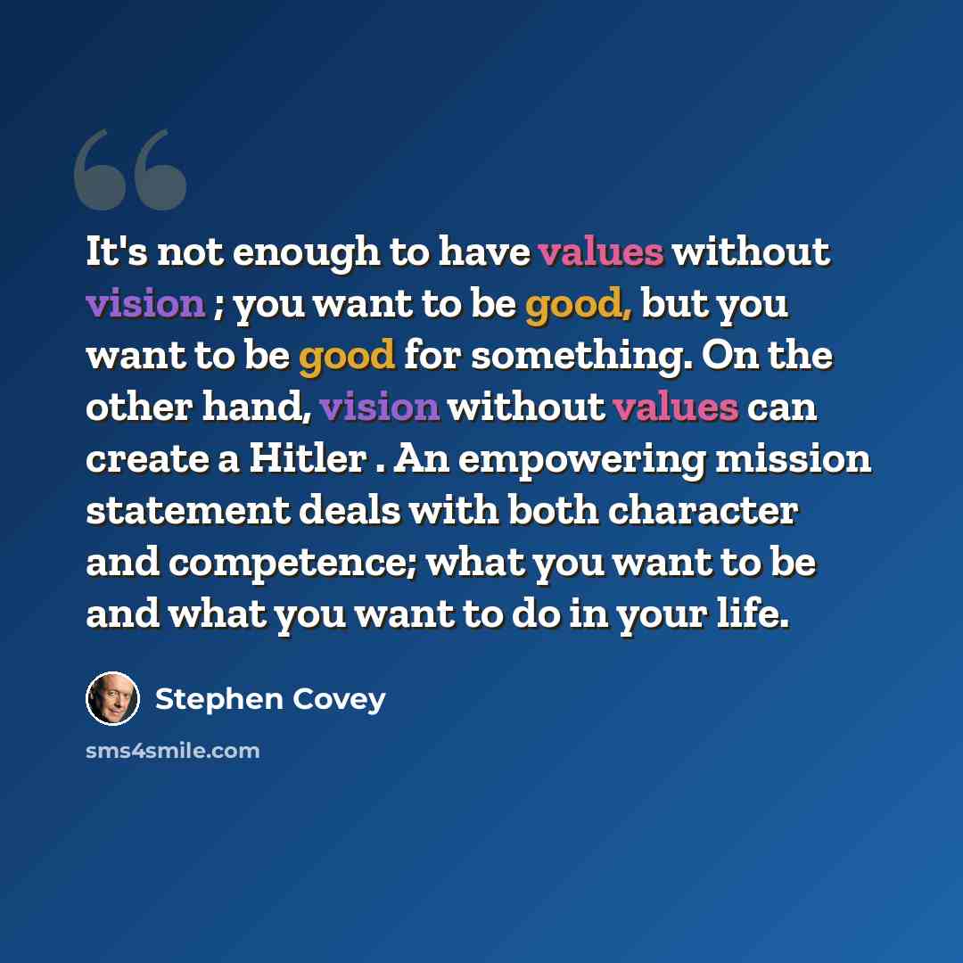 “It's not enough to have values without vision ; you want to be good, but you want to be good for something. On the other hand, vision without values can create a Hitler . An empowering mission statement deals with both character and competence; what you want to be and what you want to do in your…” quote by Stephen Covey