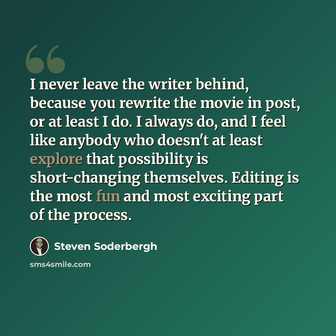 “I never leave the writer behind, because you rewrite the movie in post, or at least I do. I always do, and I feel like anybody who doesn't at least explore that possibility is short-changing themselves. Editing is the most fun and most exciting part of the process.” quote by Steven Soderbergh
