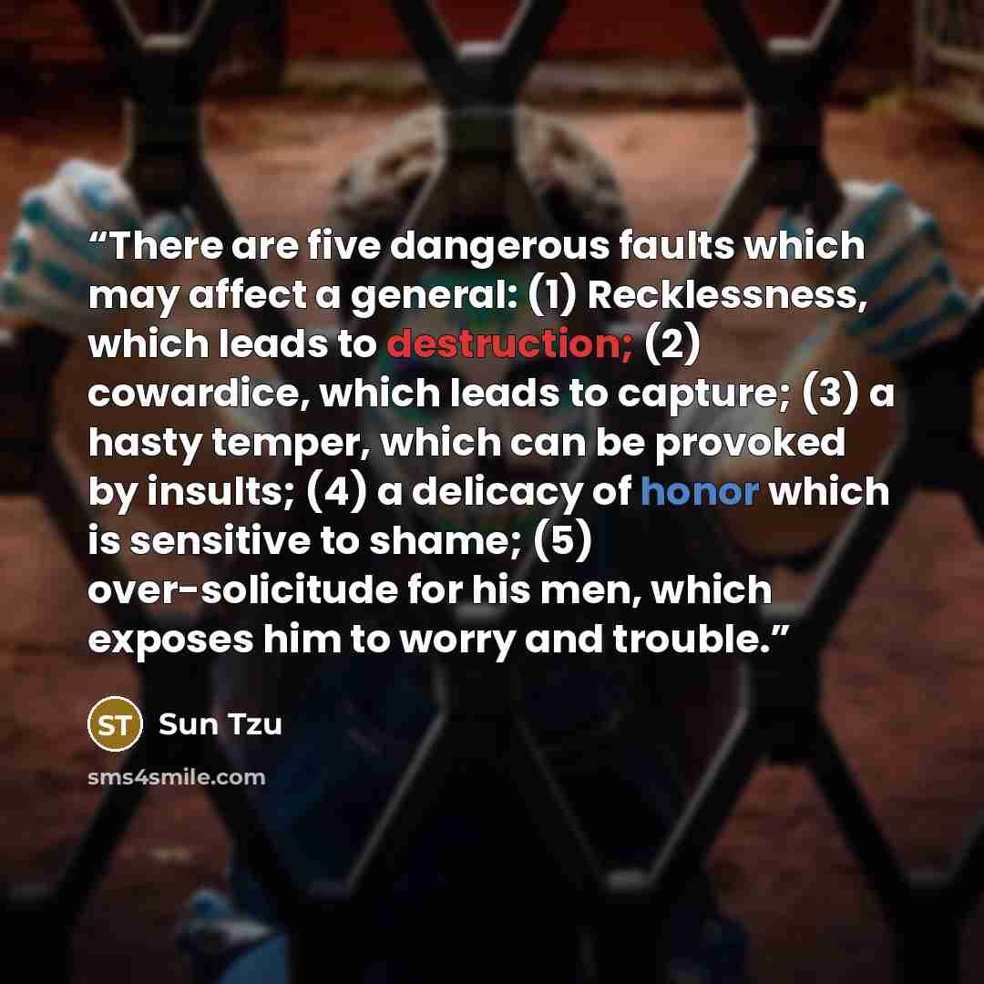 “There are five dangerous faults which may affect a general: (1) Recklessness, which leads to destruction; (2) cowardice, which leads to capture; (3) a hasty temper, which can be provoked by insults; (4) a delicacy of honor which is sensitive to shame; (5) over-solicitude for his men, which exposes…” quote by Sun Tzu