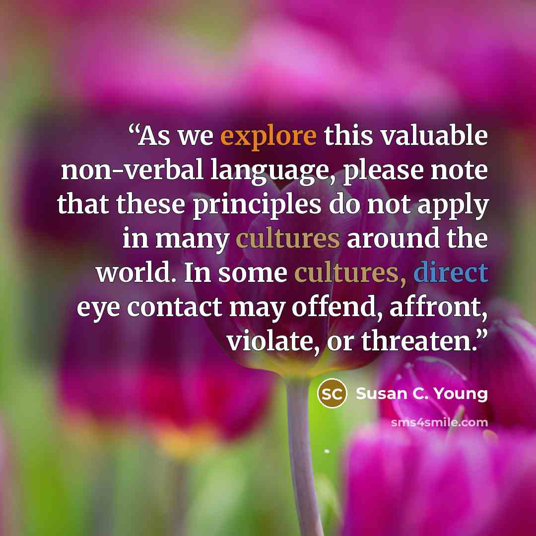 “As we explore this valuable non-verbal language, please note that these principles do not apply in many cultures around the world. In some cultures, direct eye contact may offend, affront, violate, or threaten.” quote by Susan C. Young