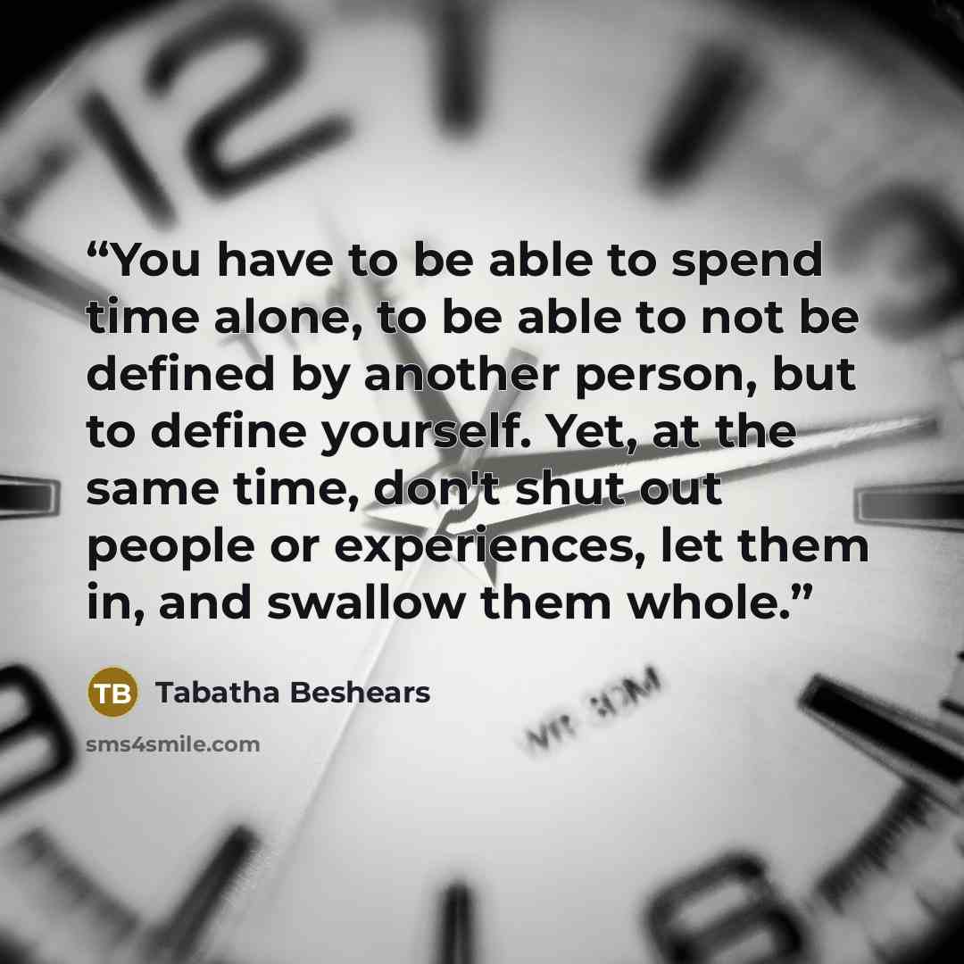 “You have to be able to spend time alone, to be able to not be defined by another person, but to define yourself. Yet, at the same time, don't shut out people or experiences, let them in, and swallow them whole.” quote by Tabatha Beshears