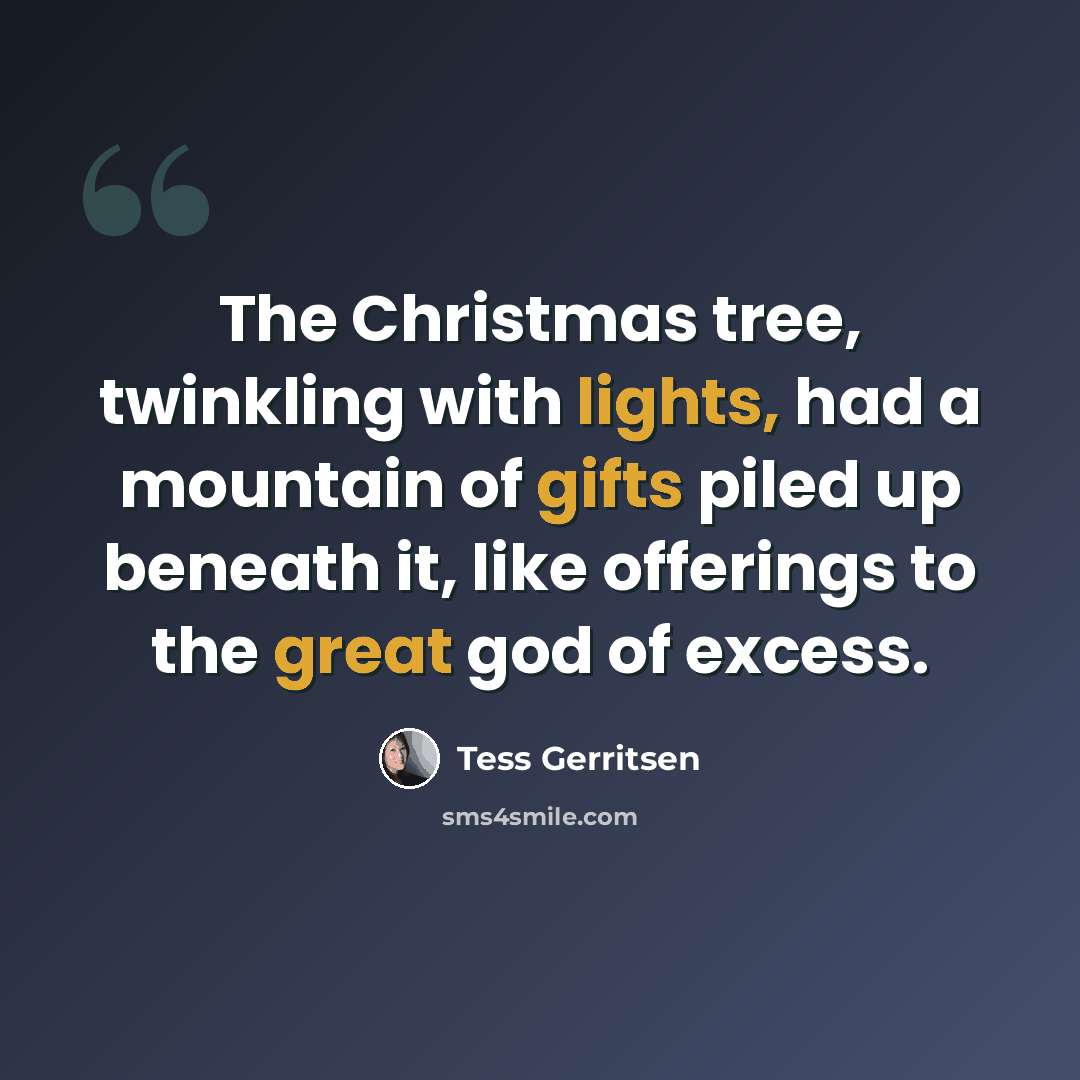 “The Christmas tree, twinkling with lights, had a mountain of gifts piled up beneath it, like offerings to the great god of excess.” quote by Tess Gerritsen