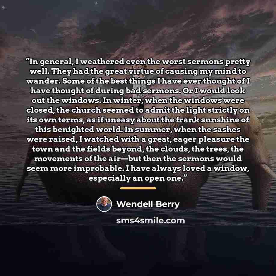 “In general, I weathered even the worst sermons pretty well. They had the great virtue of causing my mind to wander. Some of the best things I have ever thought of I have thought of during bad sermons. Or I would look out the windows. In winter, when the windows were closed, the church seemed to…” quote by Wendell Berry