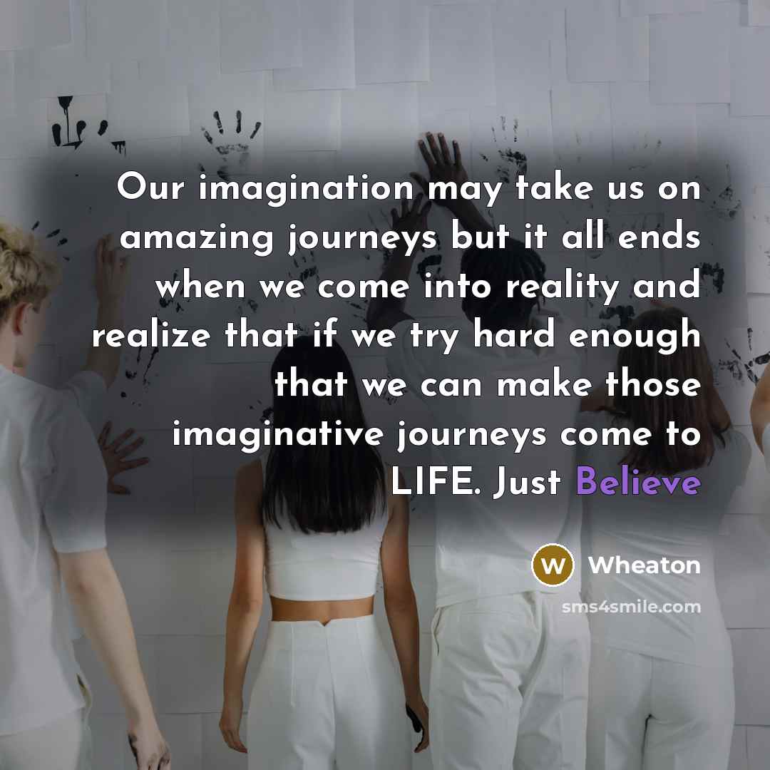 “Our imagination may take us on amazing journeys but it all ends when we come into reality and realize that if we try hard enough that we can make those imaginative journeys come to LIFE. Just Believe” quote by Wheaton