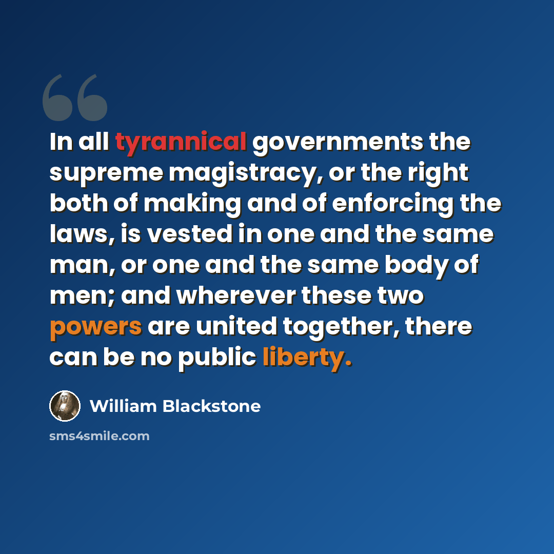 “In all tyrannical governments the supreme magistracy, or the right both of making and of enforcing the laws, is vested in one and the same man, or one and the same body of men; and wherever these two powers are united together, there can be no public liberty.” quote by William Blackstone