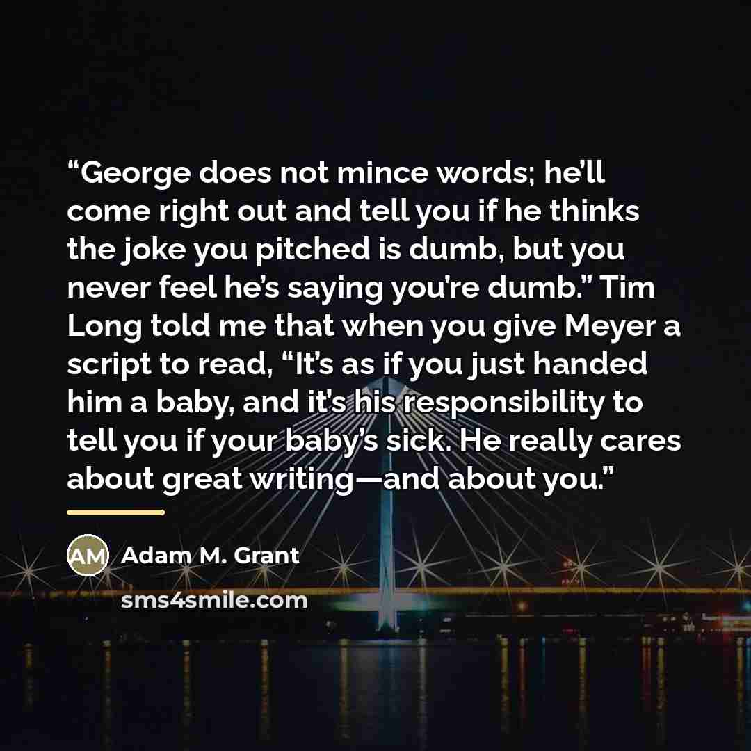“George does not mince words; he’ll come right out and tell you if he thinks the joke you pitched is dumb, but you never feel he’s saying you’re dumb.” Tim Long told me that when you give Meyer a script to read, “It’s as if you just handed him a baby, and it’s his responsibility to tell you if your…” quote by Adam M. Grant