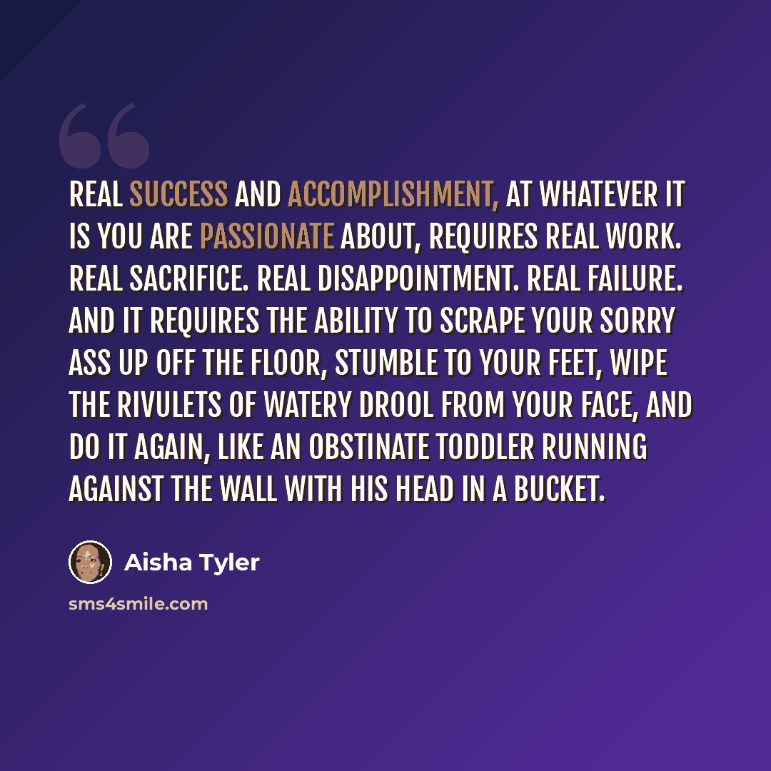 “Real success and accomplishment, at whatever it is you are passionate about, requires real work. Real sacrifice. Real disappointment. Real failure. And it requires the ability to scrape your sorry ass up off the floor, stumble to your feet, wipe the rivulets of watery drool from your face, and do…” quote by Aisha Tyler