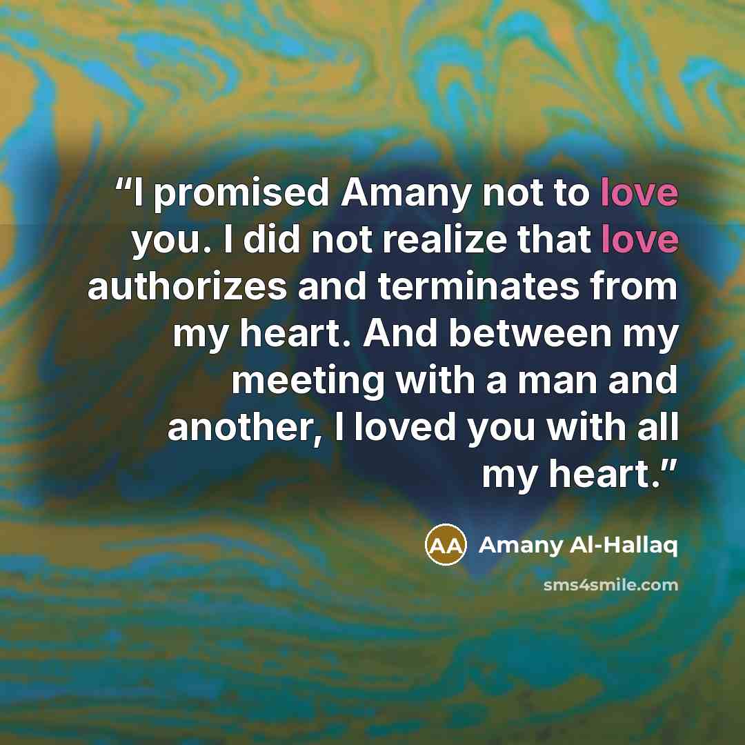 “I promised Amany not to love you. I did not realize that love authorizes and terminates from my heart. And between my meeting with a man and another, I loved you with all my heart.” quote by Amany Al-Hallaq