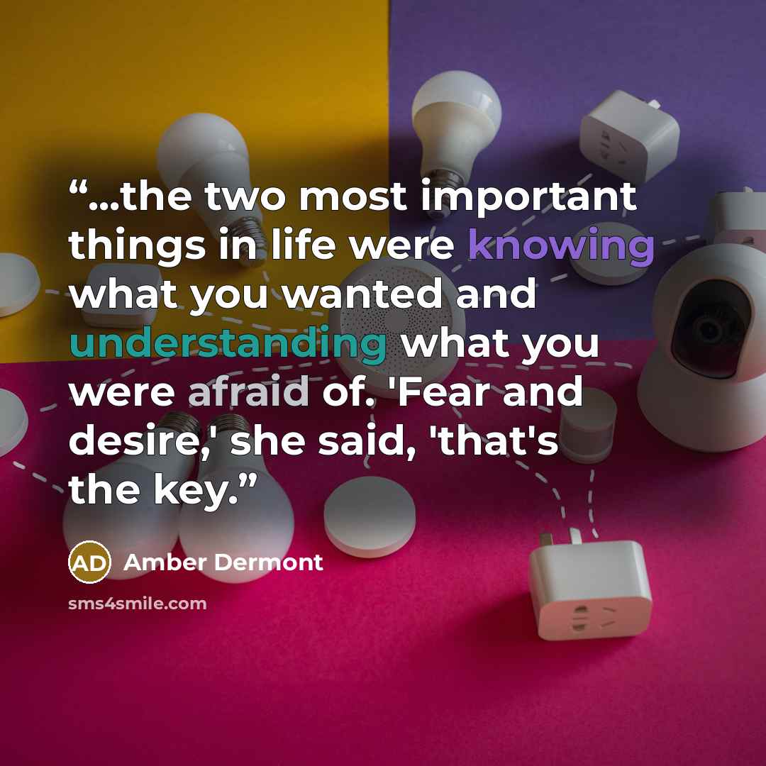 “...the two most important things in life were knowing what you wanted and understanding what you were afraid of. 'Fear and desire,' she said, 'that's the key.” quote by Amber Dermont