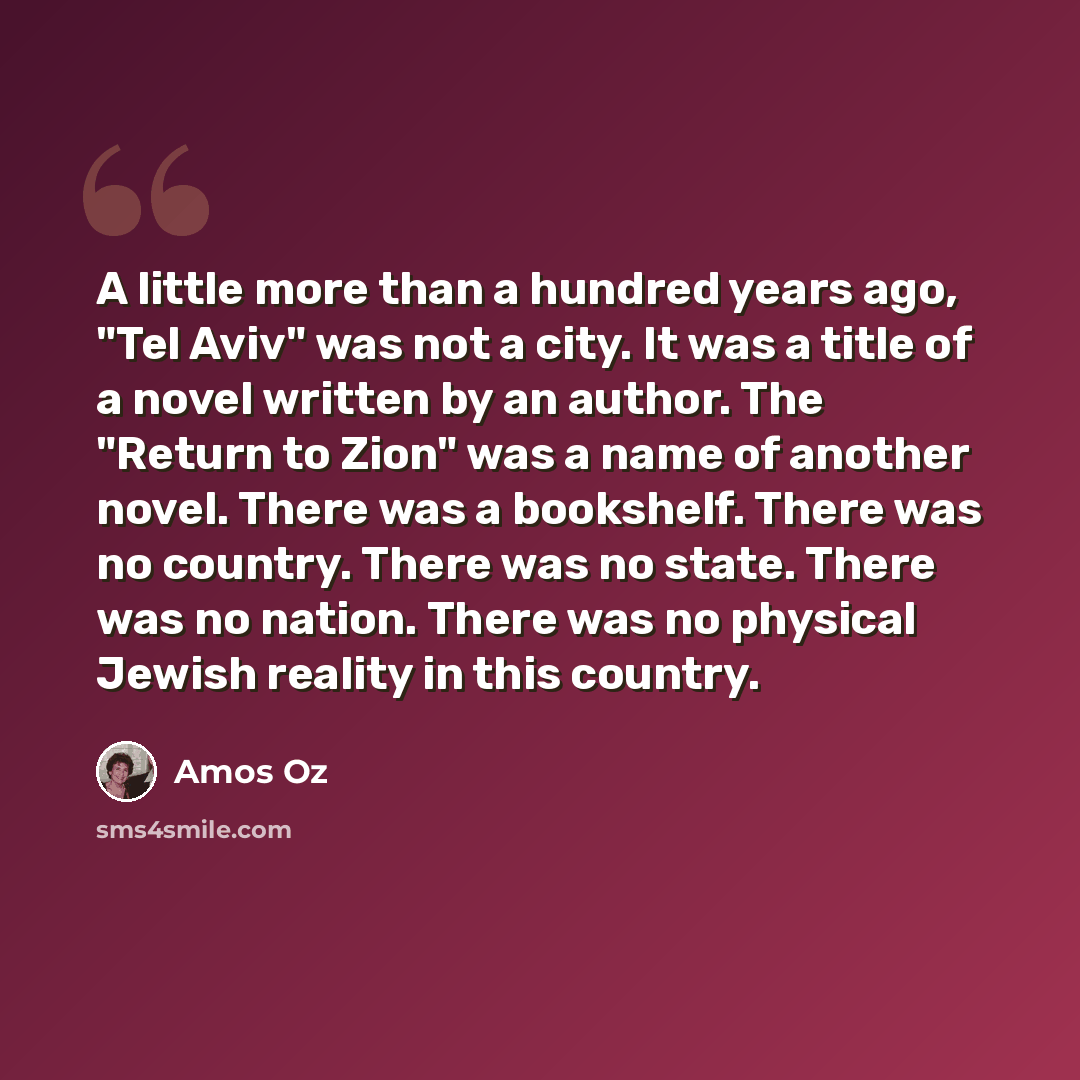 “A little more than a hundred years ago, "Tel Aviv" was not a city. It was a title of a novel written by an author. The "Return to Zion" was a name of another novel. There was a bookshelf. There was no country. There was no state. There was no nation. There was no physical Jewish reality in this…” quote by Amos Oz