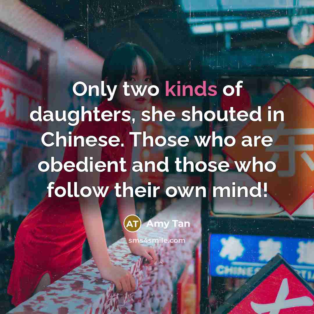 “Only two kinds of daughters, she shouted in Chinese. Those who are obedient and those who follow their own mind!” quote by Amy Tan