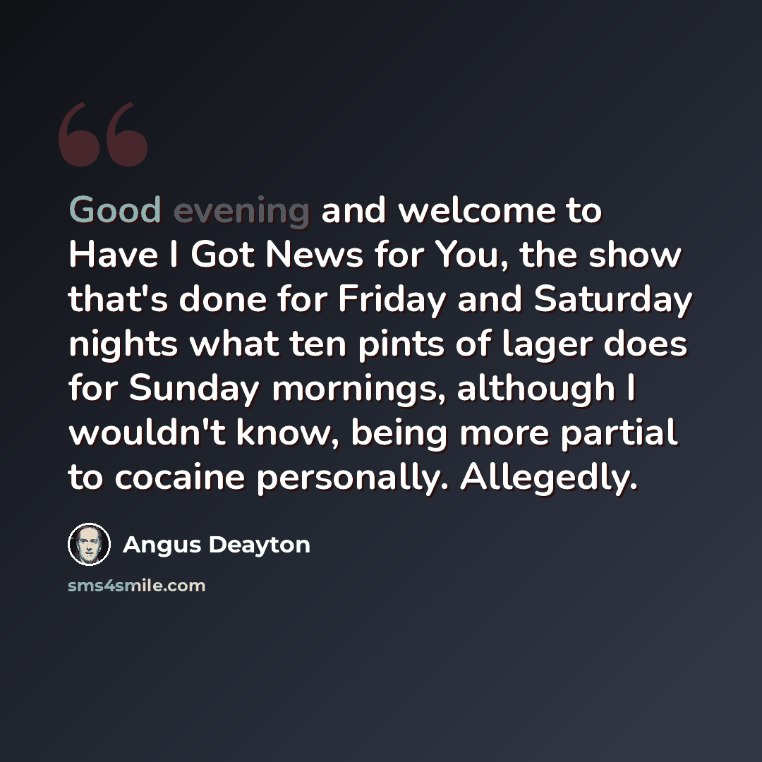 “Good evening and welcome to Have I Got News for You, the show that's done for Friday and Saturday nights what ten pints of lager does for Sunday mornings, although I wouldn't know, being more partial to cocaine personally. Allegedly.” quote by Angus Deayton