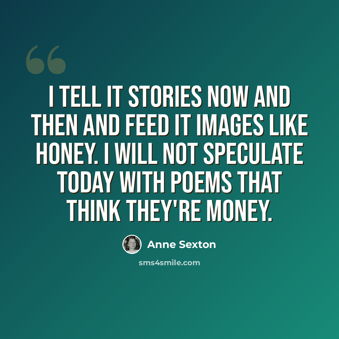 “I tell it stories now and then and feed it images like honey. I will not speculate today with poems that think they're money.” quote by Anne Sexton