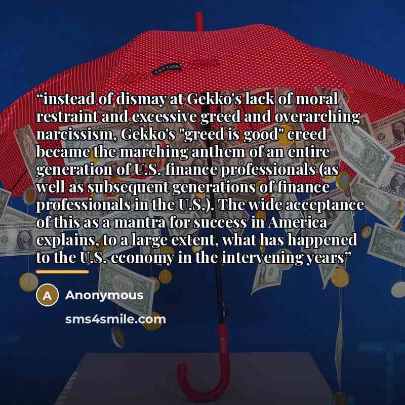 “instead of dismay at Gekko's lack of moral restraint and excessive greed and overarching narcissism, Gekko's "greed is good" creed became the marching anthem of an entire generation of U.S. finance professionals (as well as subsequent generations of finance professionals in the U.S.). The wide…” quote by Anonymous