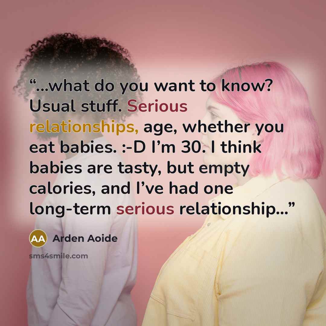 “...what do you want to know? Usual stuff. Serious relationships, age, whether you eat babies. :-D I’m 30. I think babies are tasty, but empty calories, and I’ve had one long-term serious relationship...” quote by Arden Aoide