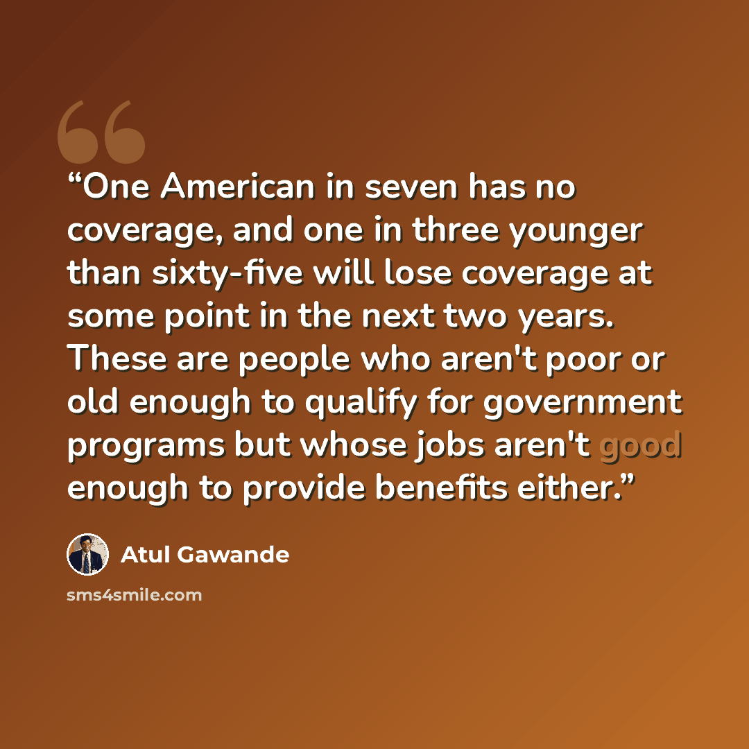 “One American in seven has no coverage, and one in three younger than sixty-five will lose coverage at some point in the next two years. These are people who aren't poor or old enough to qualify for government programs but whose jobs aren't good enough to provide benefits either.” quote by Atul Gawande