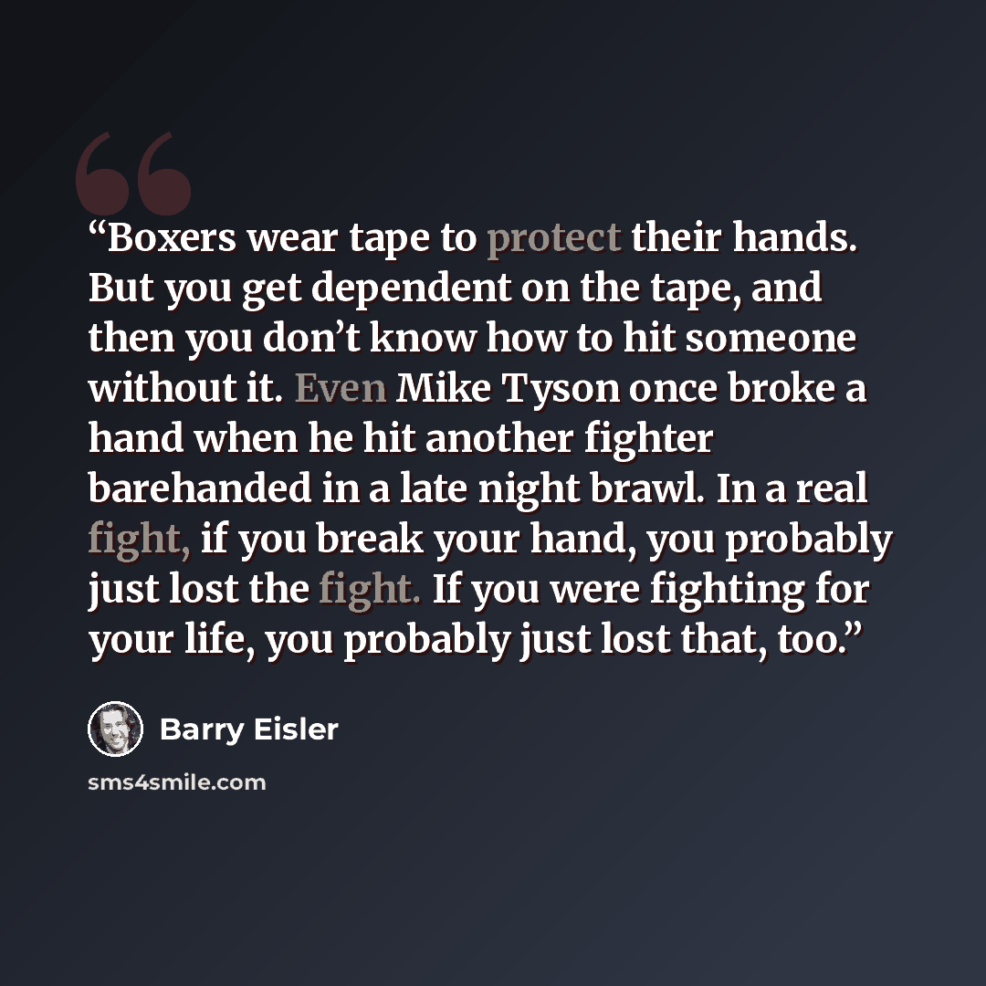 “Boxers wear tape to protect their hands. But you get dependent on the tape, and then you don’t know how to hit someone without it. Even Mike Tyson once broke a hand when he hit another fighter barehanded in a late night brawl. In a real fight, if you break your hand, you probably just lost the…” quote by Barry Eisler