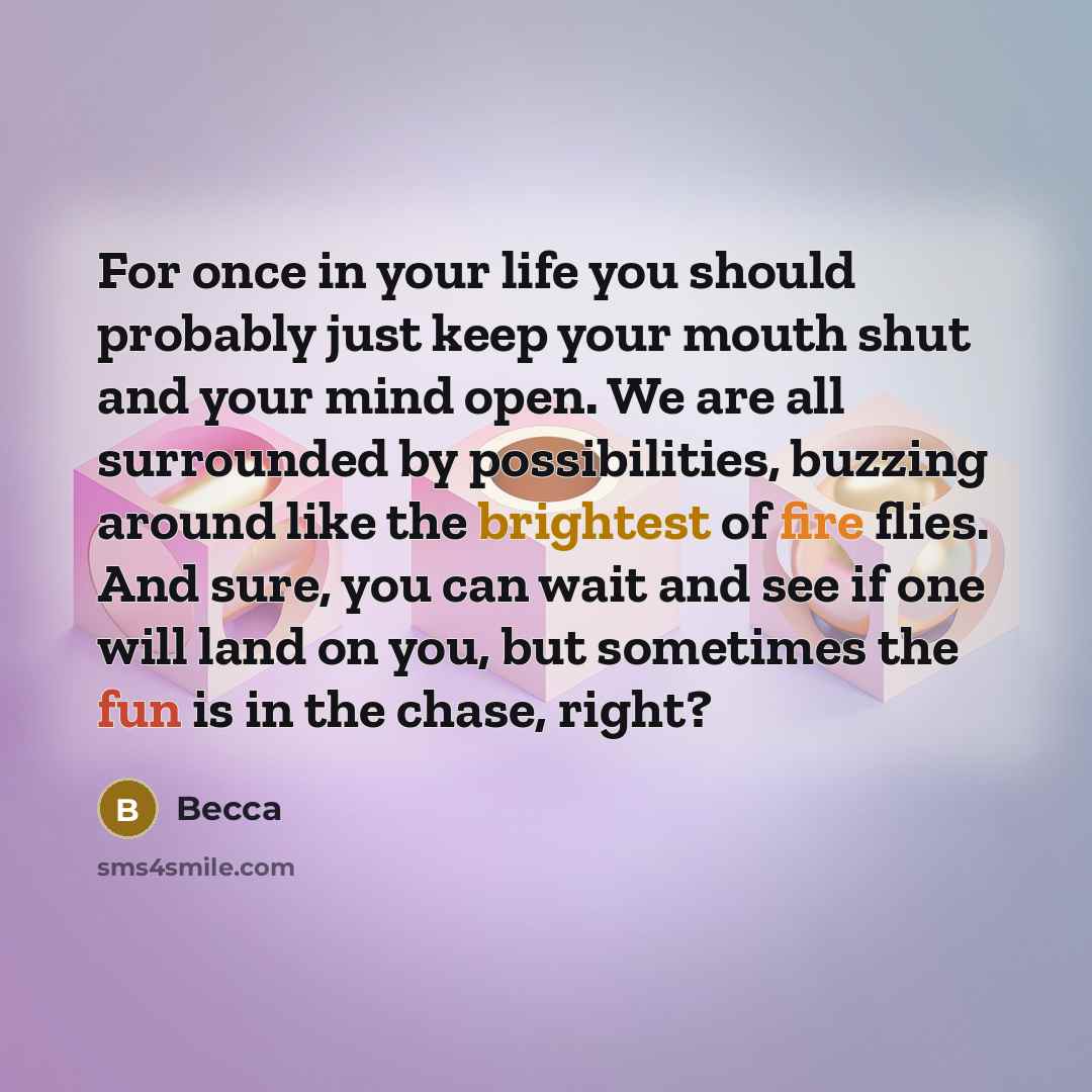 “For once in your life you should probably just keep your mouth shut and your mind open. We are all surrounded by possibilities, buzzing around like the brightest of fire flies. And sure, you can wait and see if one will land on you, but sometimes the fun is in the chase, right?” quote by Becca