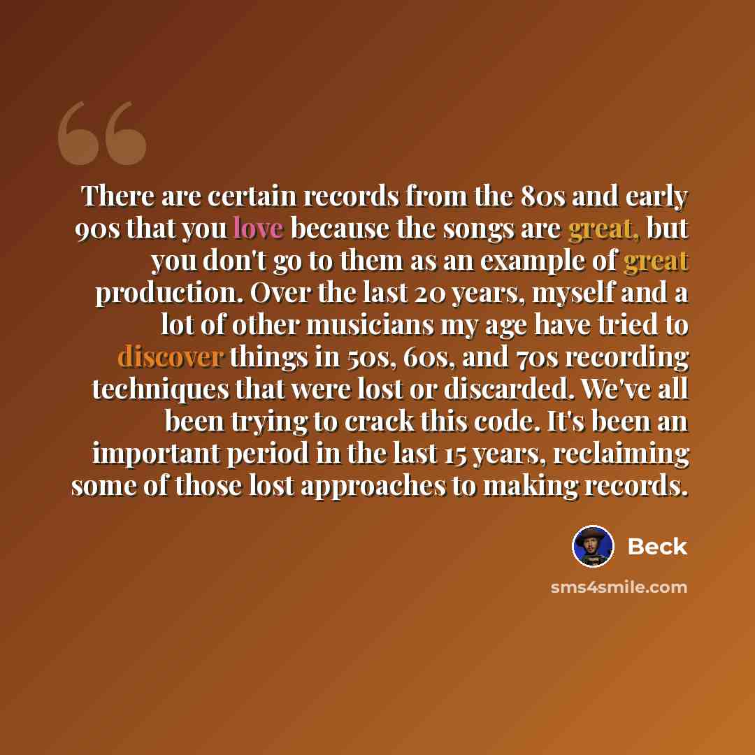 “There are certain records from the 80s and early 90s that you love because the songs are great, but you don't go to them as an example of great production. Over the last 20 years, myself and a lot of other musicians my age have tried to discover things in 50s, 60s, and 70s recording techniques…” quote by Beck
