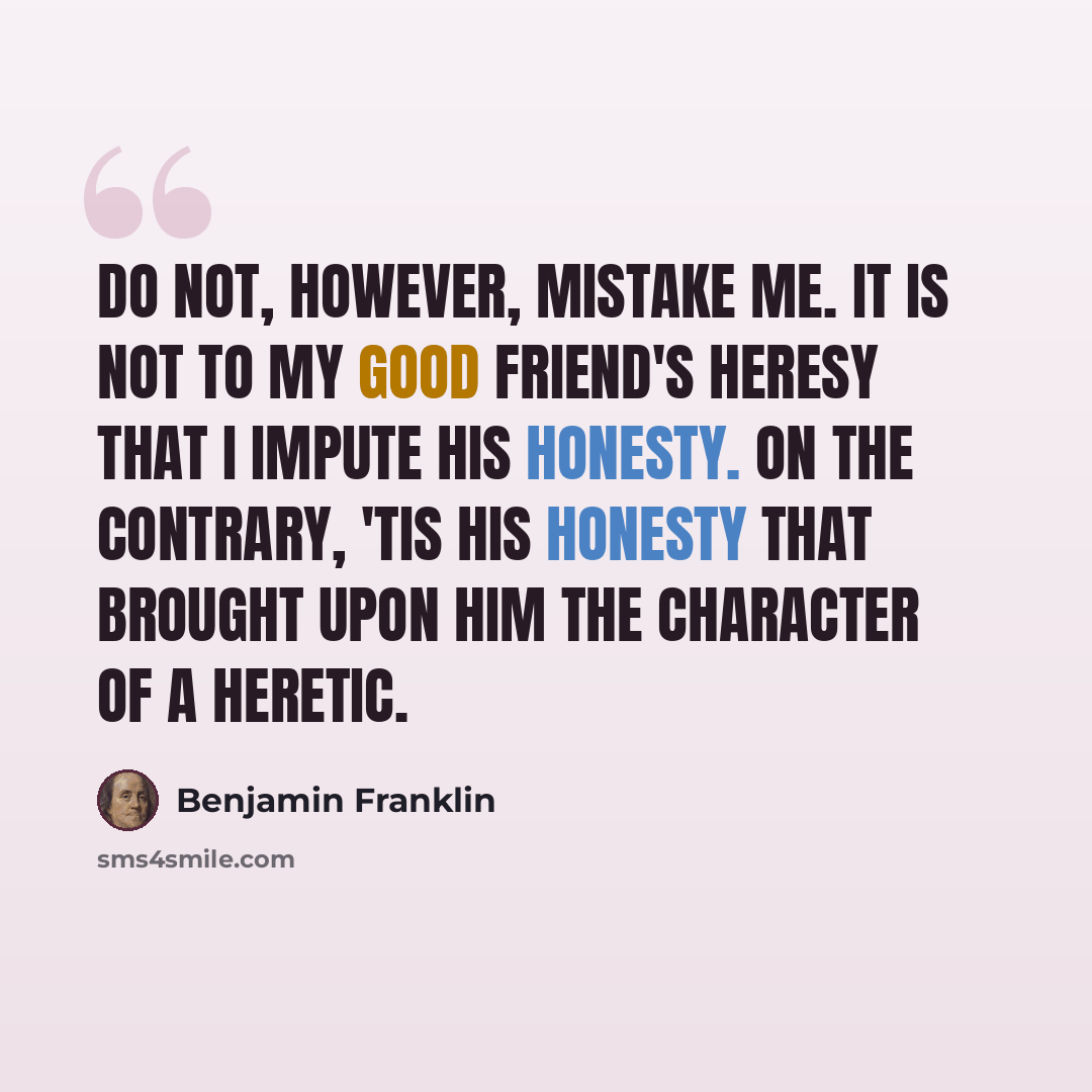“Do not, however, mistake me. It is not to my good friend's heresy that I impute his honesty. On the contrary, 'tis his honesty that brought upon him the character of a heretic.” quote by Benjamin Franklin