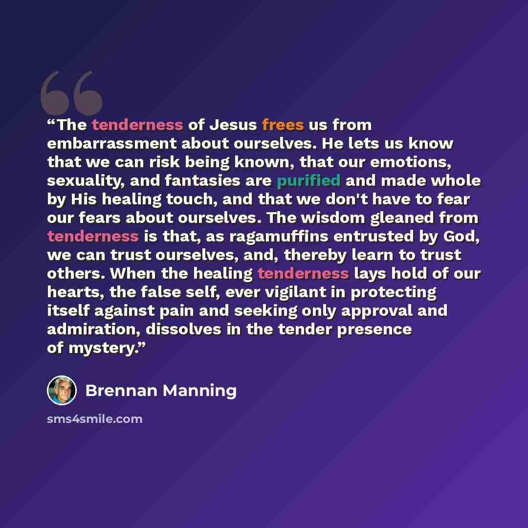 “The tenderness of Jesus frees us from embarrassment about ourselves. He lets us know that we can risk being known, that our emotions, sexuality, and fantasies are purified and made whole by His healing touch, and that we don't have to fear our fears about ourselves. The wisdom gleaned from…” quote by Brennan Manning