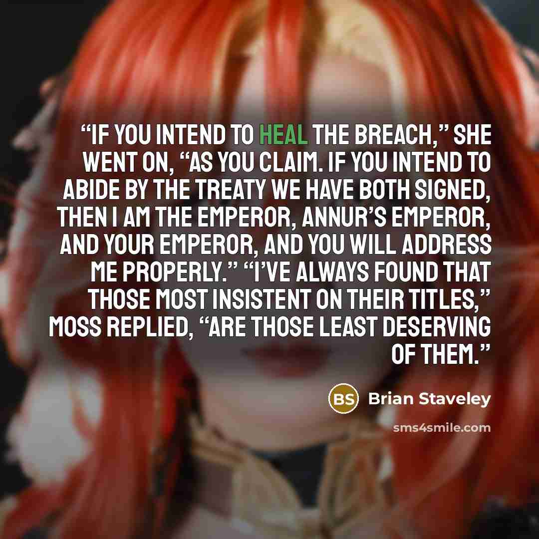 “If you intend to heal the breach,” she went on, “as you claim. If you intend to abide by the treaty we have both signed, then I am the Emperor, Annur’s Emperor, and your Emperor, and you will address me properly.” “I’ve always found that those most insistent on their titles,” Moss replied, “are…” quote by Brian Staveley