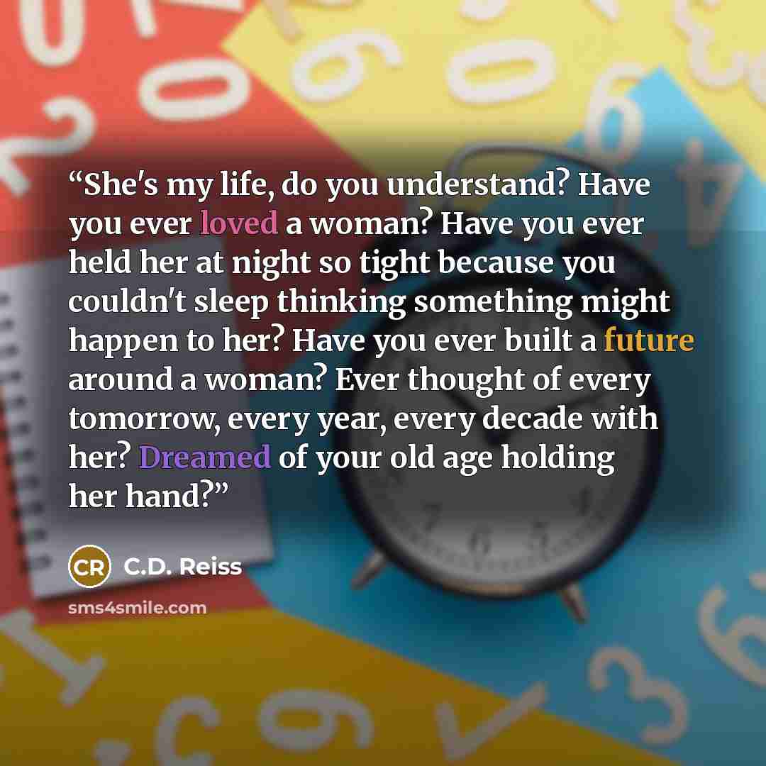 “She's my life, do you understand? Have you ever loved a woman? Have you ever held her at night so tight because you couldn't sleep thinking something might happen to her? Have you ever built a future around a woman? Ever thought of every tomorrow, every year, every decade with her? Dreamed of your…” quote by C.D. Reiss