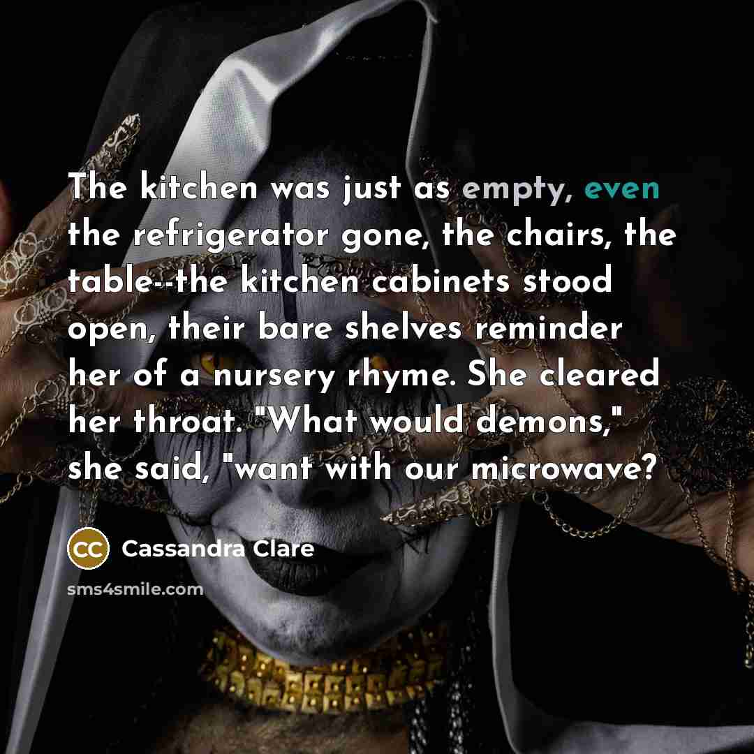 “The kitchen was just as empty, even the refrigerator gone, the chairs, the table--the kitchen cabinets stood open, their bare shelves reminder her of a nursery rhyme. She cleared her throat. "What would demons," she said, "want with our microwave?” quote by Cassandra Clare