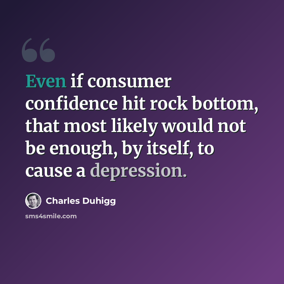 “Even if consumer confidence hit rock bottom, that most likely would not be enough, by itself, to cause a depression.” quote by Charles Duhigg