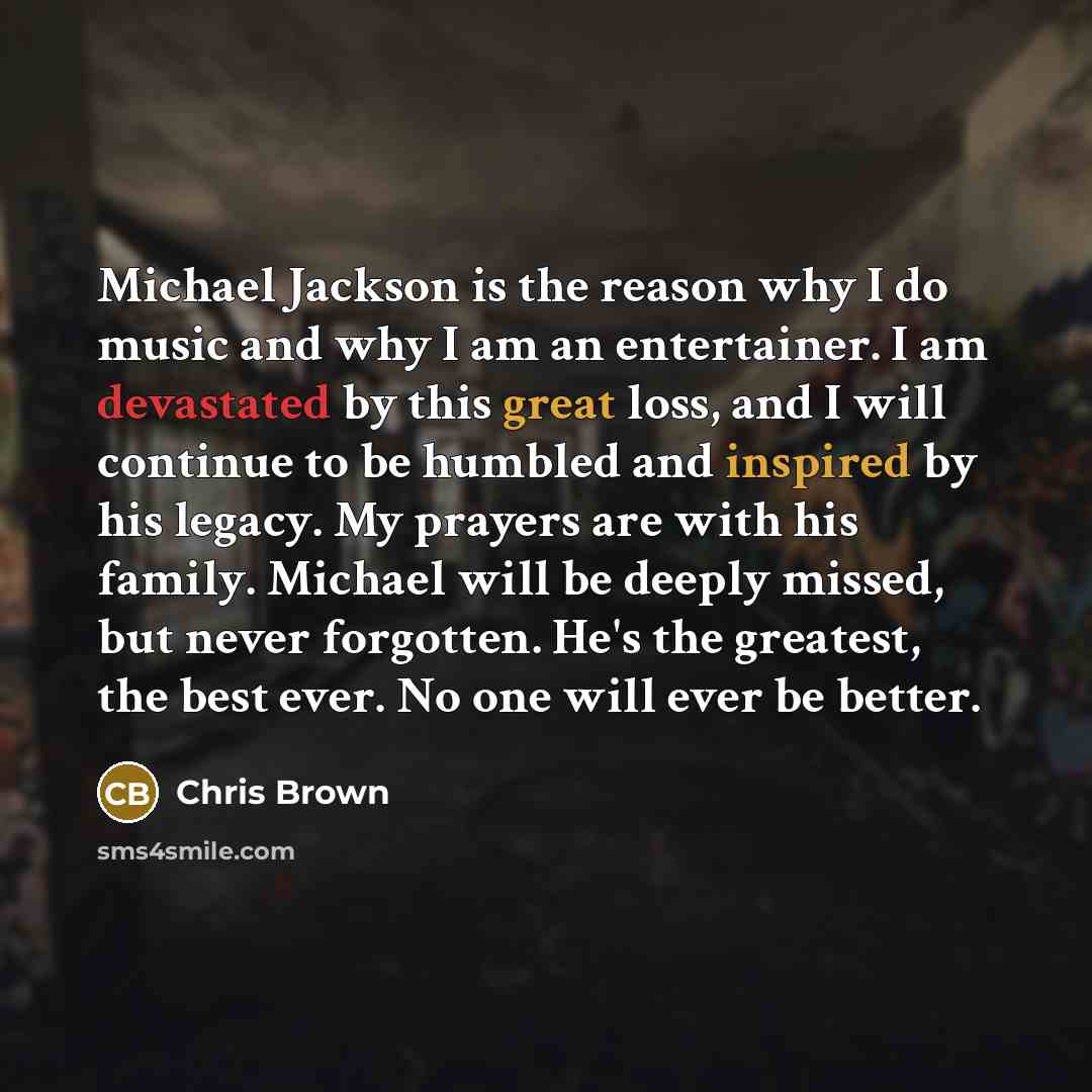 “Michael Jackson is the reason why I do music and why I am an entertainer. I am devastated by this great loss, and I will continue to be humbled and inspired by his legacy. My prayers are with his family. Michael will be deeply missed, but never forgotten. He's the greatest, the best ever. No one…” quote by Chris Brown