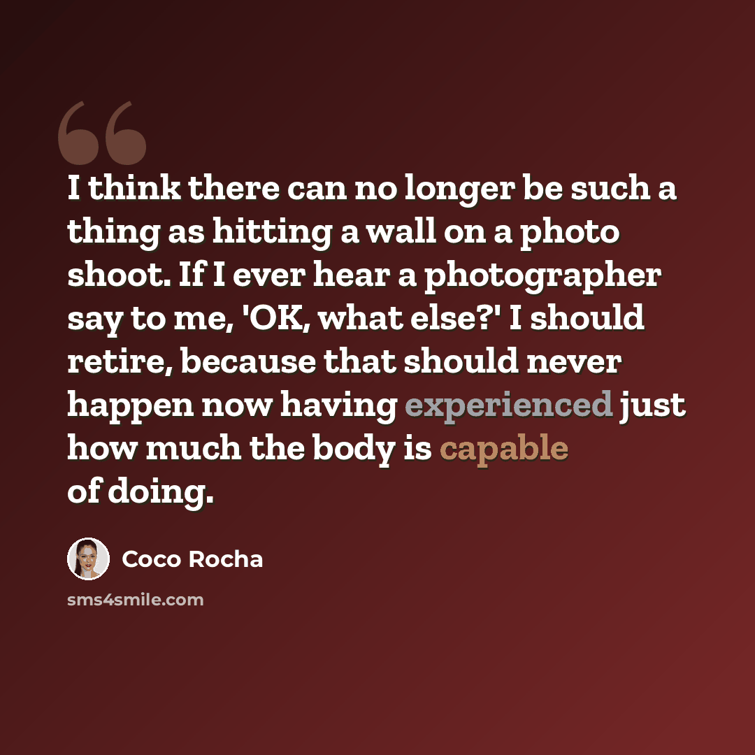“I think there can no longer be such a thing as hitting a wall on a photo shoot. If I ever hear a photographer say to me, 'OK, what else?' I should retire, because that should never happen now having experienced just how much the body is capable of doing.” quote by Coco Rocha