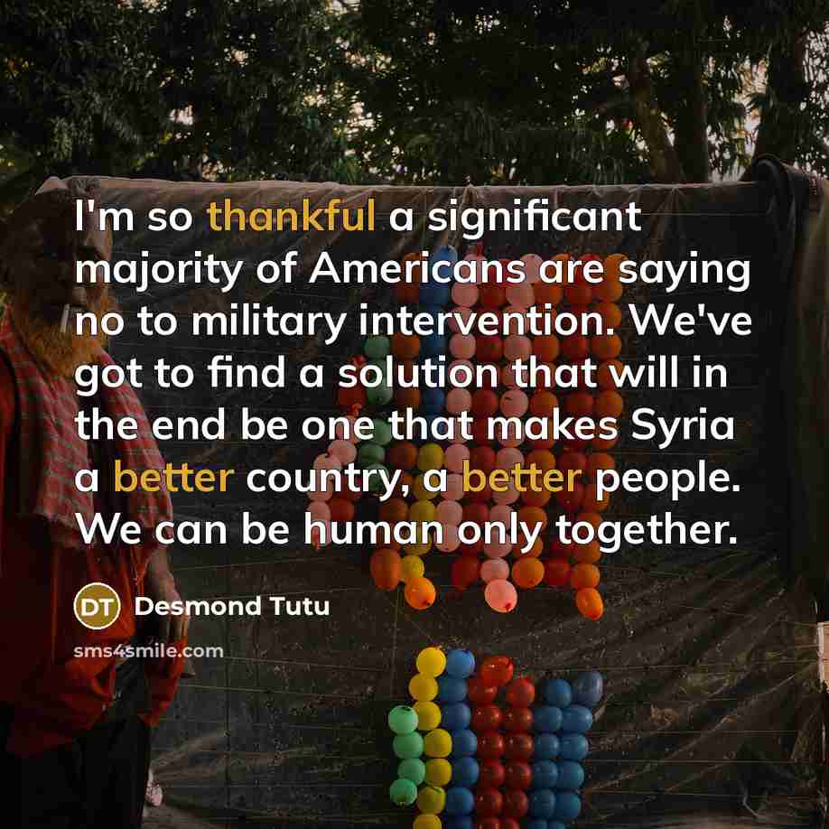 “I'm so thankful a significant majority of Americans are saying no to military intervention. We've got to find a solution that will in the end be one that makes Syria a better country, a better people. We can be human only together.” quote by Desmond Tutu