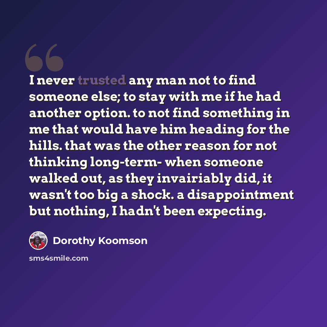 “I never trusted any man not to find someone else; to stay with me if he had another option. to not find something in me that would have him heading for the hills. that was the other reason for not thinking long-term- when someone walked out, as they invairiably did, it wasn't too big a shock. a…” quote by Dorothy Koomson