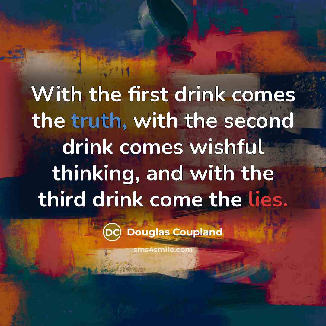 “With the first drink comes the truth, with the second drink comes wishful thinking, and with the third drink come the lies.” quote by Douglas Coupland