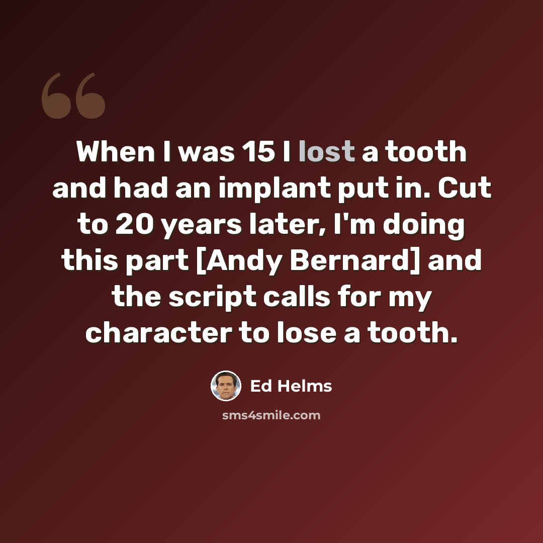 “When I was 15 I lost a tooth and had an implant put in. Cut to 20 years later, I'm doing this part [Andy Bernard] and the script calls for my character to lose a tooth.” quote by Ed Helms