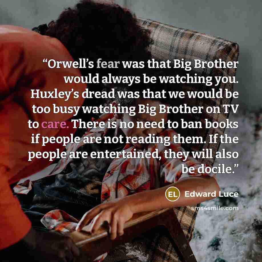 “Orwell’s fear was that Big Brother would always be watching you. Huxley’s dread was that we would be too busy watching Big Brother on TV to care. There is no need to ban books if people are not reading them. If the people are entertained, they will also be docile.” quote by Edward Luce