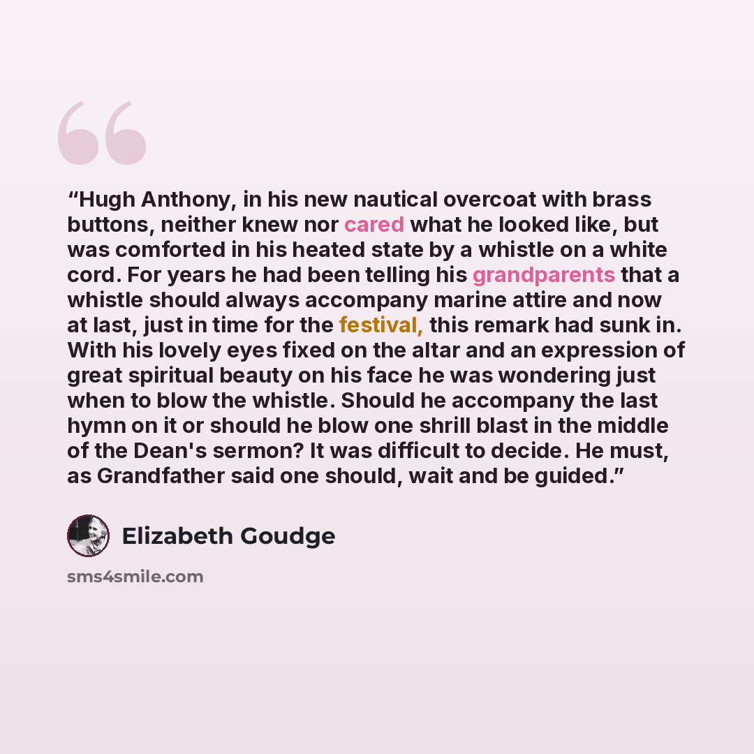 “Hugh Anthony, in his new nautical overcoat with brass buttons, neither knew nor cared what he looked like, but was comforted in his heated state by a whistle on a white cord. For years he had been telling his grandparents that a whistle should always accompany marine attire and now at last, just…” quote by Elizabeth Goudge