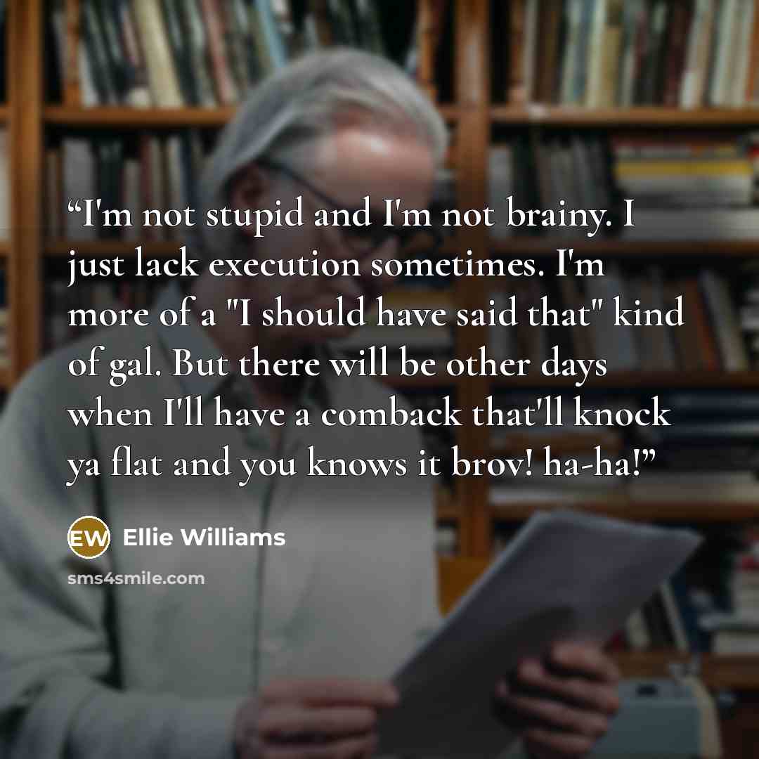 “I'm not stupid and I'm not brainy. I just lack execution sometimes. I'm more of a "I should have said that" kind of gal. But there will be other days when I'll have a comback that'll knock ya flat and you knows it brov! ha-ha!” quote by Ellie Williams