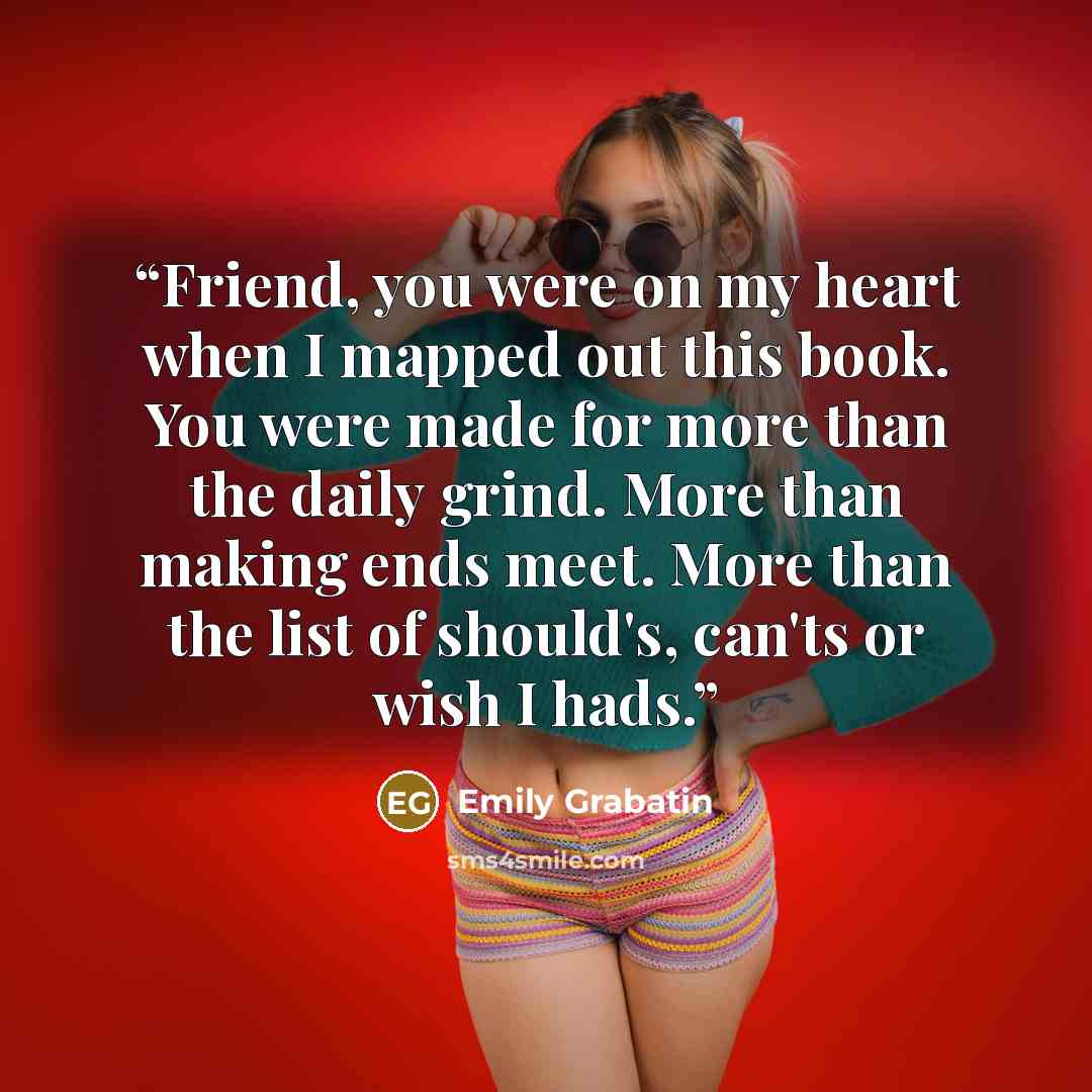 “Friend, you were on my heart when I mapped out this book. You were made for more than the daily grind. More than making ends meet. More than the list of should's, can'ts or wish I hads.” quote by Emily Grabatin