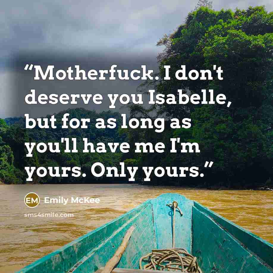“Motherfuck. I don't deserve you Isabelle, but for as long as you'll have me I'm yours. Only yours.” quote by Emily McKee