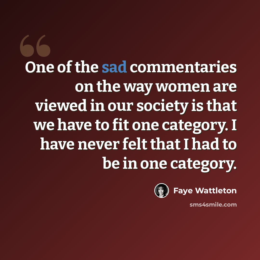 “One of the sad commentaries on the way women are viewed in our society is that we have to fit one category. I have never felt that I had to be in one category.” quote by Faye Wattleton