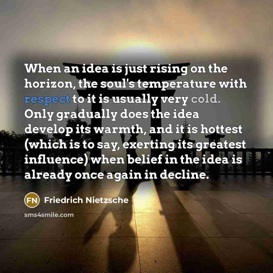 “When an idea is just rising on the horizon, the soul's temperature with respect to it is usually very cold. Only gradually does the idea develop its warmth, and it is hottest (which is to say, exerting its greatest influence) when belief in the idea is already once again in decline.” quote by Friedrich Nietzsche