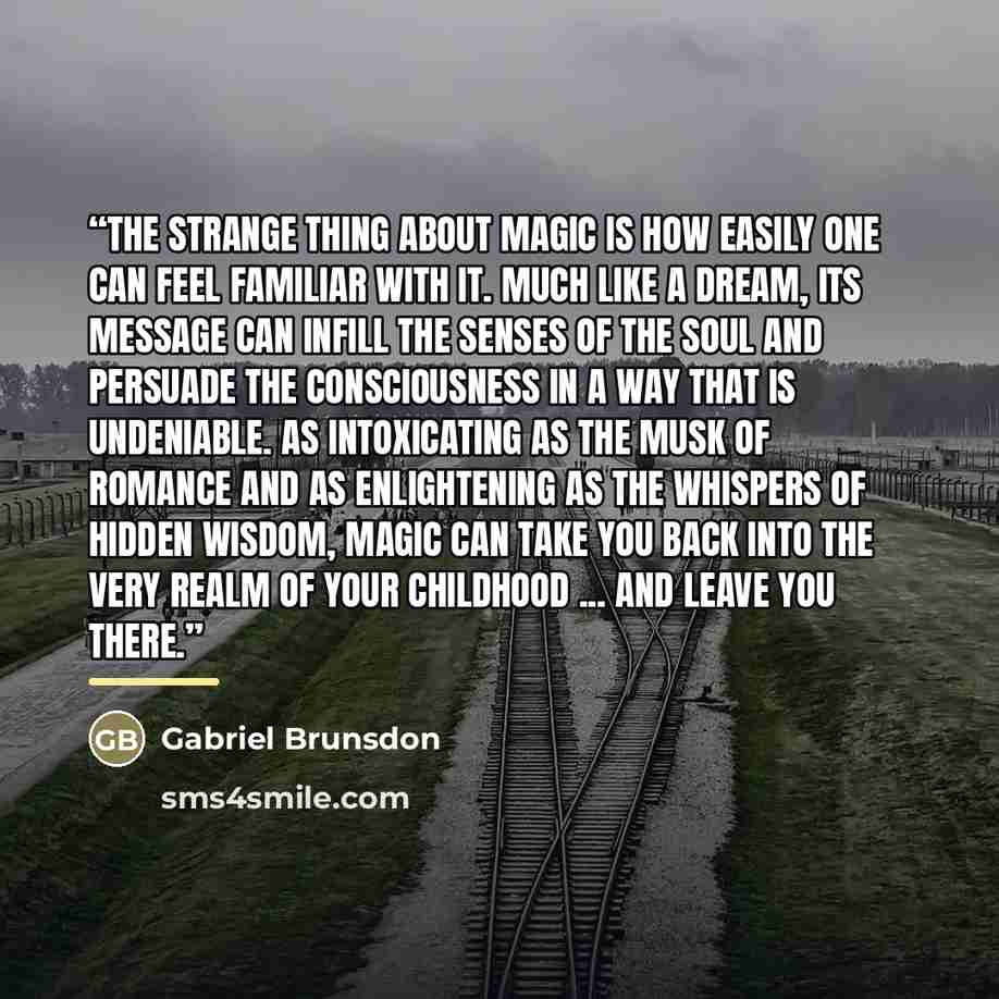 “The strange thing about magic is how easily one can feel familiar with it. Much like a dream, its message can infill the senses of the soul and persuade the consciousness in a way that is undeniable. As intoxicating as the musk of romance and as enlightening as the whispers of hidden wisdom, magic…” quote by Gabriel Brunsdon