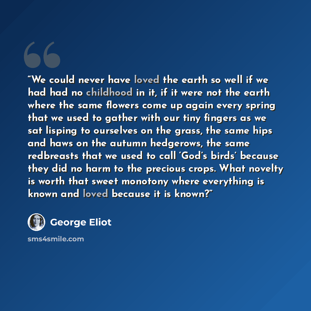 “We could never have loved the earth so well if we had had no childhood in it, if it were not the earth where the same flowers come up again every spring that we used to gather with our tiny fingers as we sat lisping to ourselves on the grass, the same hips and haws on the autumn hedgerows, the…” quote by George Eliot