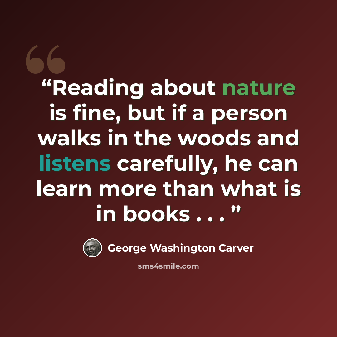 “Reading about nature is fine, but if a person walks in the woods and listens carefully, he can learn more than what is in books . . .” quote by George Washington Carver