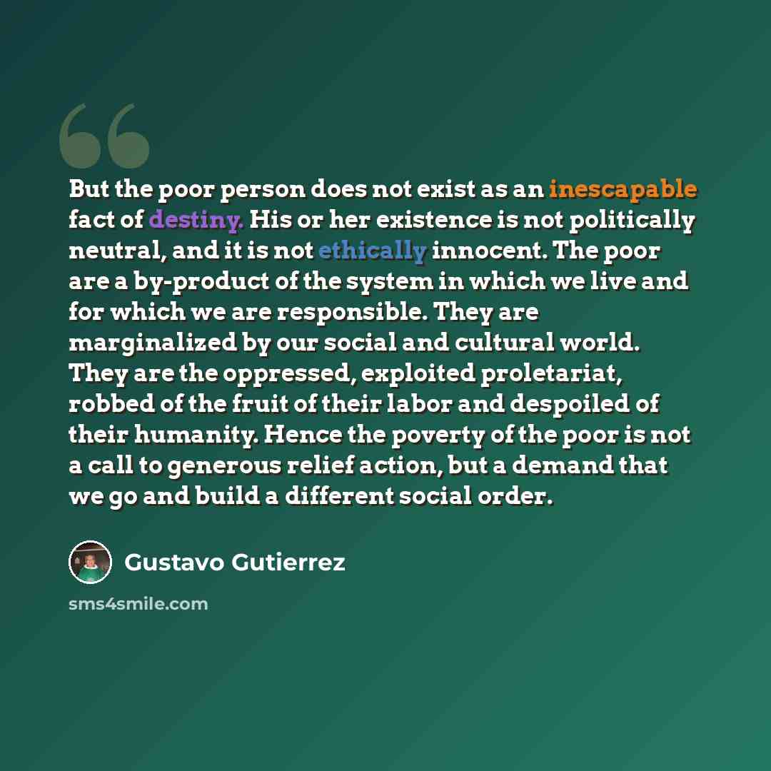 “But the poor person does not exist as an inescapable fact of destiny. His or her existence is not politically neutral, and it is not ethically innocent. The poor are a by-product of the system in which we live and for which we are responsible. They are marginalized by our social and cultural…” quote by Gustavo Gutiérrez