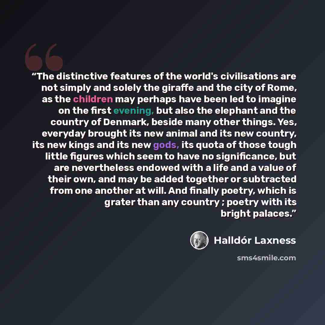 “The distinctive features of the world's civilisations are not simply and solely the giraffe and the city of Rome, as the children may perhaps have been led to imagine on the first evening, but also the elephant and the country of Denmark, beside many other things. Yes, everyday brought its new…” quote by Halldór Laxness