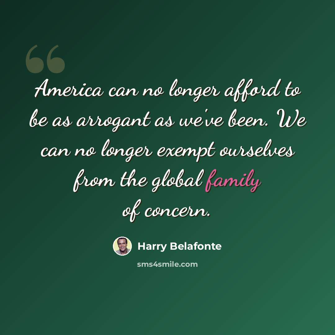 “America can no longer afford to be as arrogant as we've been. We can no longer exempt ourselves from the global family of concern.” quote by Harry Belafonte