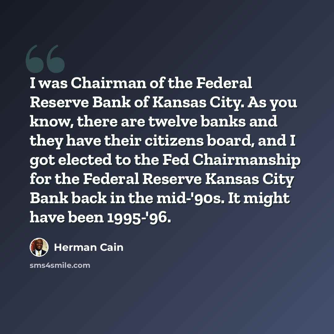 “I was Chairman of the Federal Reserve Bank of Kansas City. As you know, there are twelve banks and they have their citizens board, and I got elected to the Fed Chairmanship for the Federal Reserve Kansas City Bank back in the mid-'90s. It might have been 1995-'96.” quote by Herman Cain
